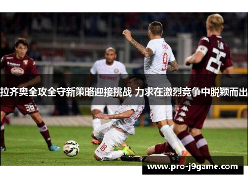拉齐奥全攻全守新策略迎接挑战 力求在激烈竞争中脱颖而出 拉齐奥全攻全守新策略迎接挑战 力求在激烈竞争中脱颖而出