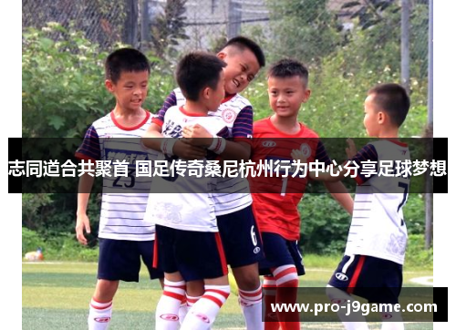 志同道合共聚首 国足传奇桑尼杭州行为中心分享足球梦想