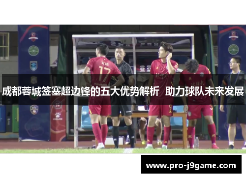 成都蓉城签塞超边锋的五大优势解析  助力球队未来发展