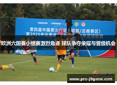 欧洲六国赛小组赛激烈角逐 球队争夺荣耀与晋级机会