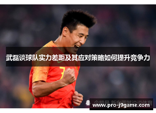 武磊谈球队实力差距及其应对策略如何提升竞争力