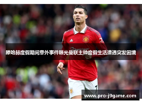 滕哈赫度假期间意外事件曝光曼联主帅度假生活遭遇突发困境