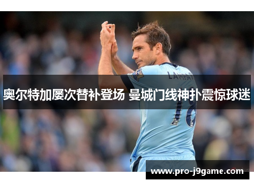 奥尔特加屡次替补登场 曼城门线神扑震惊球迷