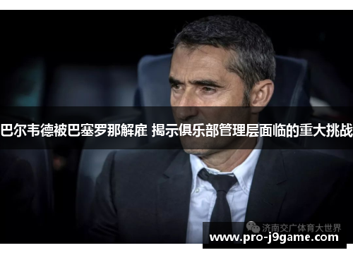 巴尔韦德被巴塞罗那解雇 揭示俱乐部管理层面临的重大挑战