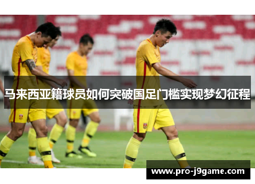 马来西亚籍球员如何突破国足门槛实现梦幻征程 马来西亚籍球员如何突破国足门槛实现梦幻征程